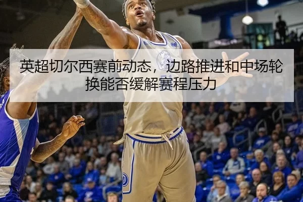 英超切尔西赛前动态，边路推进和中场轮换能否缓解赛程压力